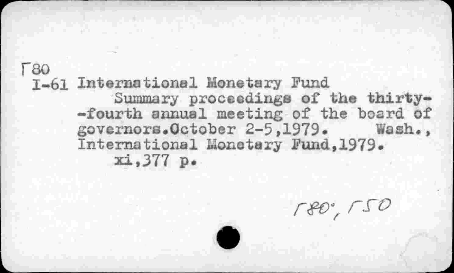 ﻿rso
1-61 International Monetary Fund
Summary proceedings of the thirty--fourth annual meeting of the board of govemors.October 2-5>1979« Wash., International Monetary Fund,1979*
xi,377 p.